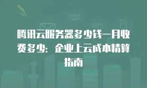 腾讯云服务器多少钱一月收费多少：企业上云成本精算指南