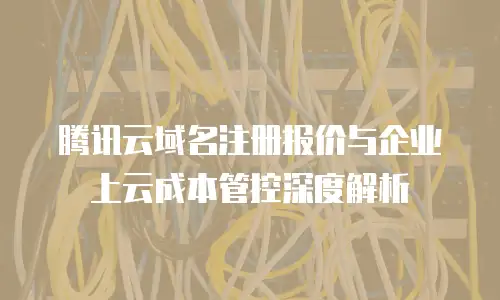 腾讯云域名注册报价与企业上云成本管控深度解析