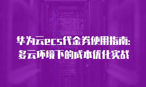 华为云ecs代金券使用指南：多云环境下的成本优化实战
