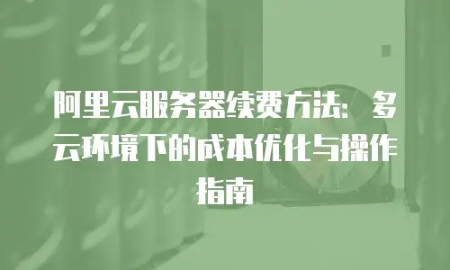 阿里云服务器续费方法：多云环境下的成本优化与操作指南