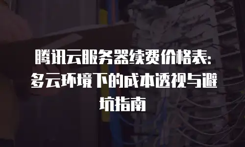 腾讯云服务器续费价格表：多云环境下的成本透视与避坑指南