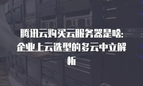 腾讯云购买云服务器是啥：企业上云选型的多云中立解析