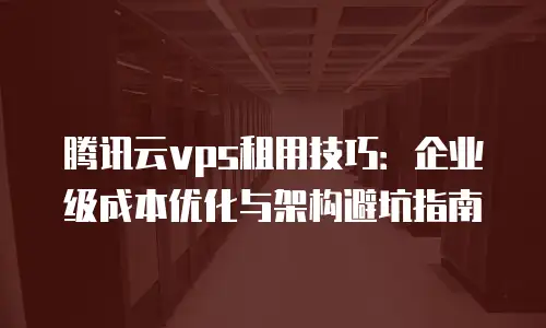 腾讯云vps租用技巧：企业级成本优化与架构避坑指南