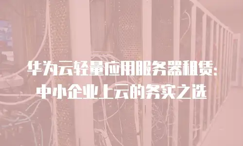 华为云轻量应用服务器租赁：中小企业上云的务实之选