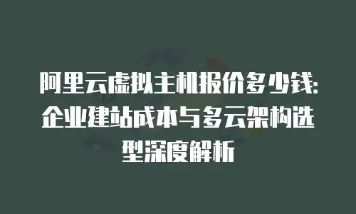 阿里云虚拟主机报价多少钱：企业建站成本与多云架构选型深度解析