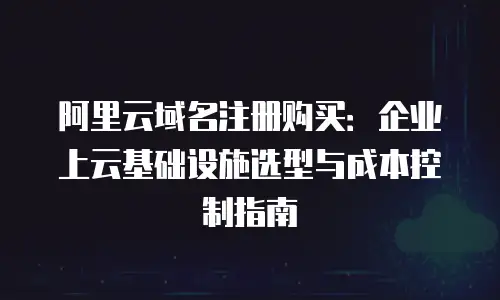 阿里云域名注册购买：企业上云基础设施选型与成本控制指南