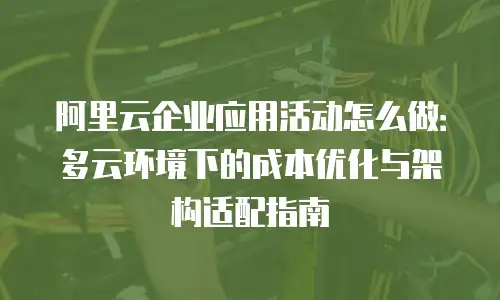 阿里云企业应用活动怎么做：多云环境下的成本优化与架构适配指南