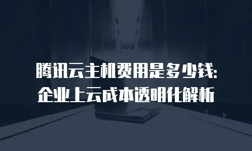腾讯云主机费用是多少钱：企业上云成本透明化解析