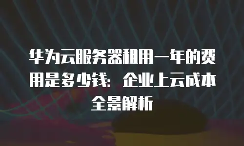 华为云服务器租用一年的费用是多少钱：企业上云成本全景解析