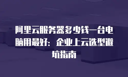 阿里云服务器多少钱一台电脑用最好：企业上云选型避坑指南