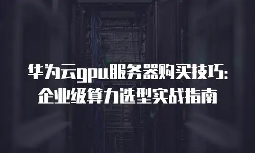 华为云gpu服务器购买技巧：企业级算力选型实战指南