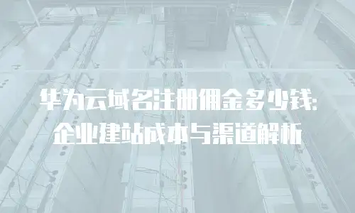 华为云域名注册佣金多少钱：企业建站成本与渠道解析