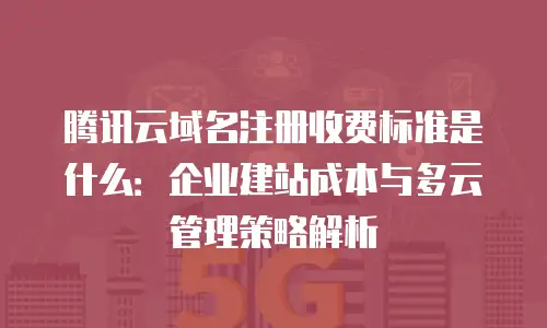 腾讯云域名注册收费标准是什么：企业建站成本与多云管理策略解析