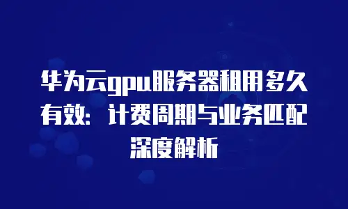 华为云gpu服务器租用多久有效：计费周期与业务匹配深度解析