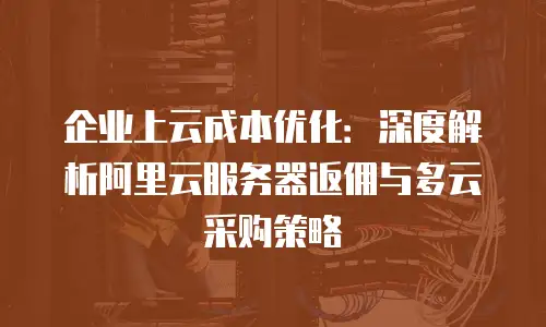 企业上云成本优化：深度解析阿里云服务器返佣与多云采购策略