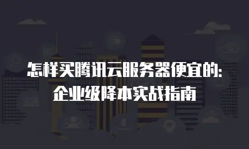 怎样买腾讯云服务器便宜的：企业级降本实战指南