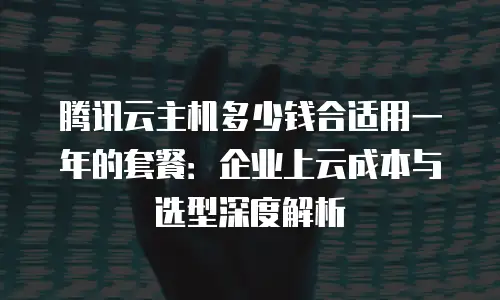 腾讯云主机多少钱合适用一年的套餐：企业上云成本与选型深度解析
