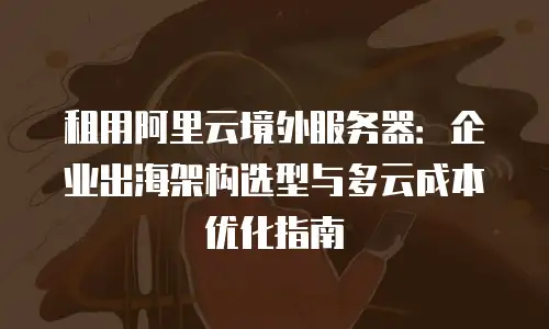 租用阿里云境外服务器：企业出海架构选型与多云成本优化指南