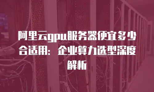 阿里云gpu服务器便宜多少合适用：企业算力选型深度解析