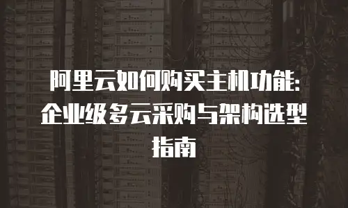 阿里云如何购买主机功能：企业级多云采购与架构选型指南