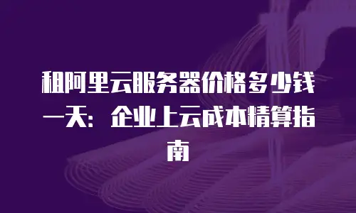 租阿里云服务器价格多少钱一天：企业上云成本精算指南