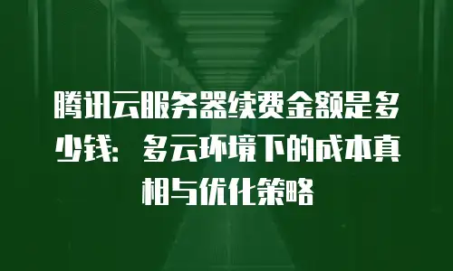 腾讯云服务器续费金额是多少钱：多云环境下的成本真相与优化策略