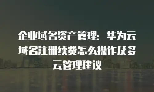 企业域名资产管理：华为云域名注册续费怎么操作及多云管理建议
