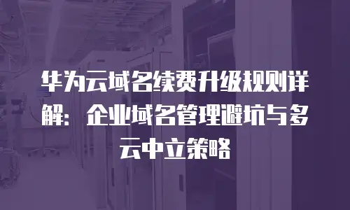 华为云域名续费升级规则详解：企业域名管理避坑与多云中立策略