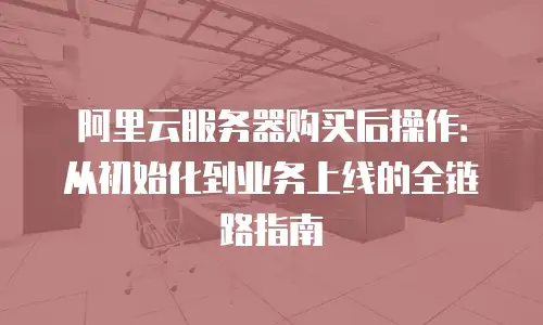 阿里云服务器购买后操作：从初始化到业务上线的全链路指南
