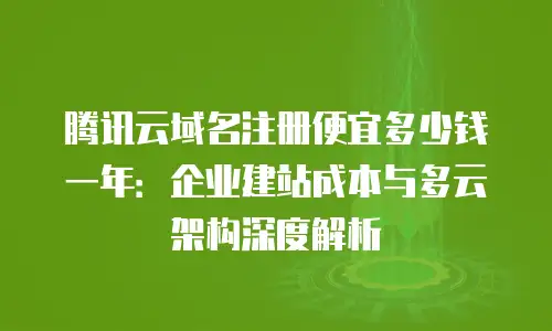 腾讯云域名注册便宜多少钱一年：企业建站成本与多云架构深度解析