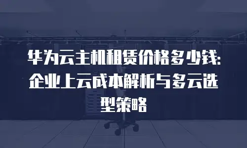 华为云主机租赁价格多少钱：企业上云成本解析与多云选型策略