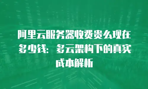 阿里云服务器收费贵么现在多少钱：多云架构下的真实成本解析