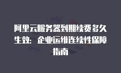 阿里云服务器到期续费多久生效：企业运维连续性保障指南