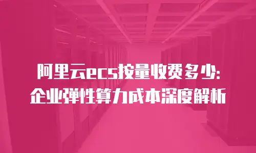 阿里云ecs按量收费多少：企业弹性算力成本深度解析