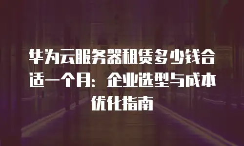 华为云服务器租赁多少钱合适一个月：企业选型与成本优化指南