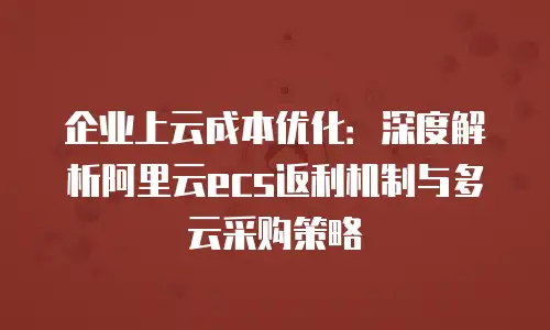 企业上云成本优化：深度解析阿里云ecs返利机制与多云采购策略