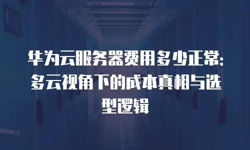 华为云服务器费用多少正常：多云视角下的成本真相与选型逻辑