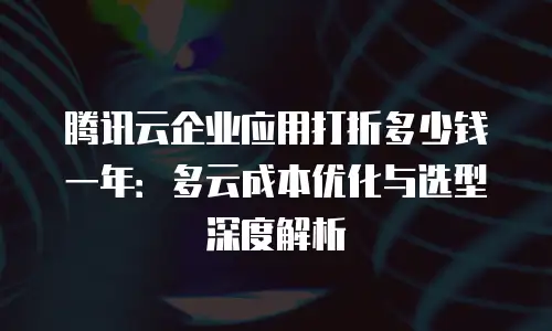腾讯云企业应用打折多少钱一年：多云成本优化与选型深度解析
