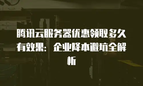 腾讯云服务器优惠领取多久有效果：企业降本避坑全解析