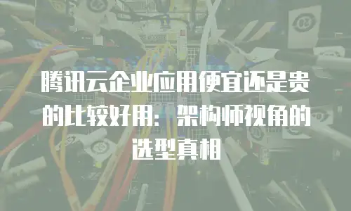 腾讯云企业应用便宜还是贵的比较好用：架构师视角的选型真相