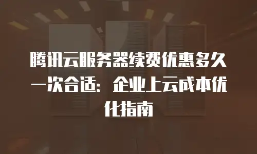 腾讯云服务器续费优惠多久一次合适：企业上云成本优化指南