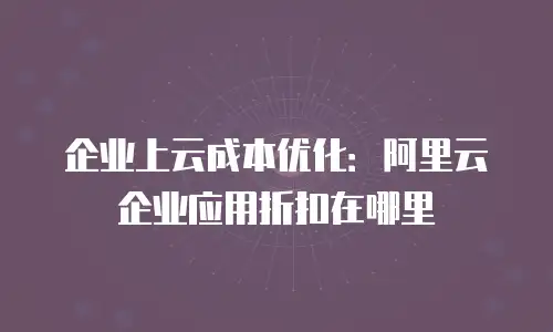 企业上云成本优化：阿里云企业应用折扣在哪里