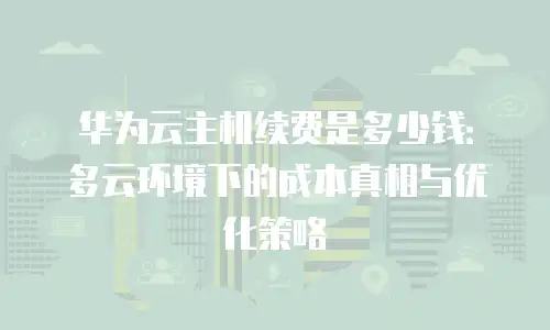 华为云主机续费是多少钱：多云环境下的成本真相与优化策略