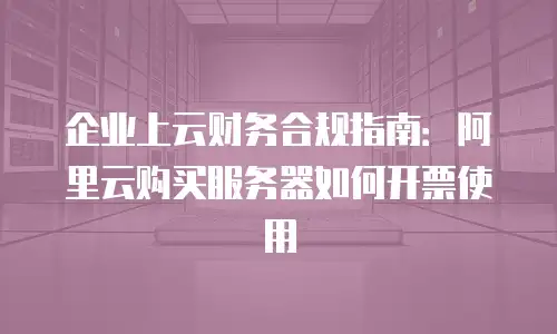 企业上云财务合规指南：阿里云购买服务器如何开票使用
