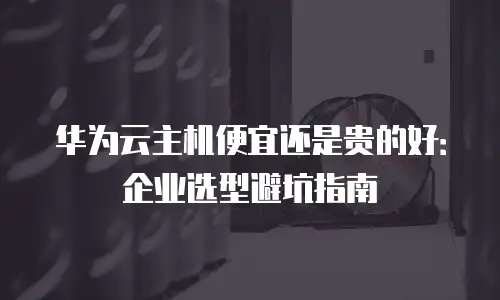 华为云主机便宜还是贵的好：企业选型避坑指南