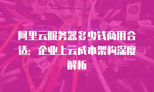 阿里云服务器多少钱商用合适：企业上云成本架构深度解析