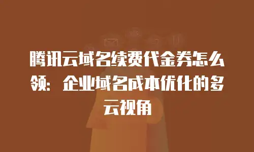 腾讯云域名续费代金券怎么领：企业域名成本优化的多云视角