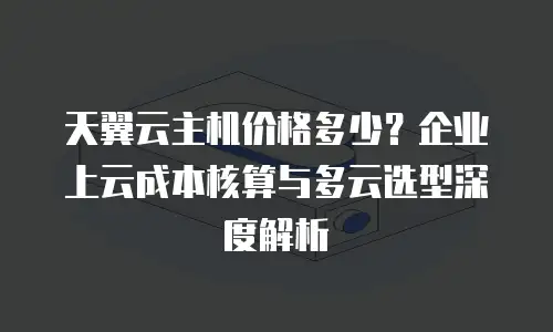 天翼云主机价格多少？企业上云成本核算与多云选型深度解析