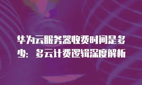 华为云服务器收费时间是多少：多云计费逻辑深度解析