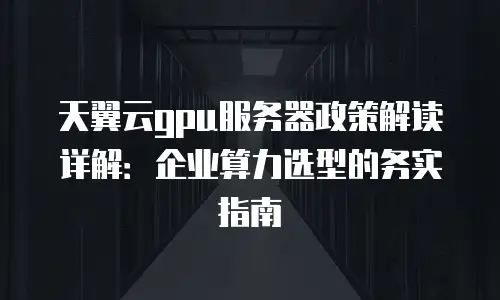 天翼云gpu服务器政策解读详解：企业算力选型的务实指南